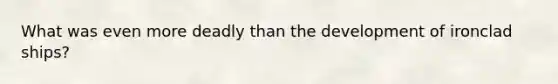What was even more deadly than the development of ironclad ships?