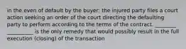 in the even of default by the buyer: the injured party files a court action seeking an order of the court directing the defaulting party to perform according to the terms of the contract. ________ __________ is the only remedy that would possibly result in the full execution (closing) of the transaction