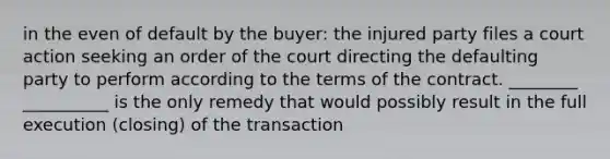 in the even of default by the buyer: the injured party files a court action seeking an order of the court directing the defaulting party to perform according to the terms of the contract. ________ __________ is the only remedy that would possibly result in the full execution (closing) of the transaction