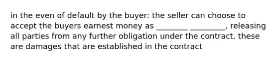 in the even of default by the buyer: the seller can choose to accept the buyers earnest money as ________ _________, releasing all parties from any further obligation under the contract. these are damages that are established in the contract