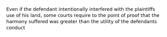 Even if the defendant intentionally interfered with the plaintiffs use of his land, some courts require to the point of proof that the harmony suffered was greater than the utility of the defendants conduct