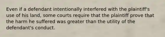 Even if a defendant intentionally interfered with the plaintiff's use of his land, some courts require that the plaintiff prove that the harm he suffered was <a href='https://www.questionai.com/knowledge/ktgHnBD4o3-greater-than' class='anchor-knowledge'>greater than</a> the utility of the defendant's conduct.