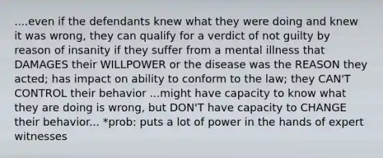 ....even if the defendants knew what they were doing and knew it was wrong, they can qualify for a verdict of not guilty by reason of insanity if they suffer from a mental illness that DAMAGES their WILLPOWER or the disease was the REASON they acted; has impact on ability to conform to the law; they CAN'T CONTROL their behavior ...might have capacity to know what they are doing is wrong, but DON'T have capacity to CHANGE their behavior... *prob: puts a lot of power in the hands of expert witnesses