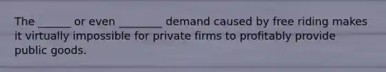 The ______ or even ________ demand caused by free riding makes it virtually impossible for private firms to profitably provide public goods.