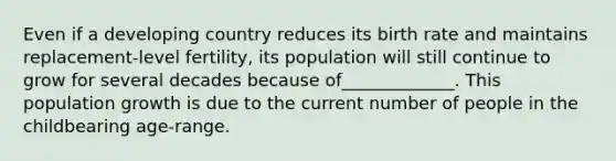 Even if a developing country reduces its birth rate and maintains replacement-level fertility, its population will still continue to grow for several decades because of_____________. This population growth is due to the current number of people in the childbearing age-range.