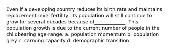 Even if a developing country reduces its birth rate and maintains replacement-level fertility, its population will still continue to grow for several decades because of_____________. This population growth is due to the current number of people in the childbearing age-range. a. population momentum b. population grey c. carrying capacity d. demographic transition