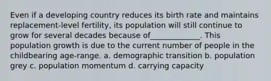 Even if a developing country reduces its birth rate and maintains replacement-level fertility, its population will still continue to grow for several decades because of_____________. This population growth is due to the current number of people in the childbearing age-range. a. demographic transition b. population grey c. population momentum d. carrying capacity