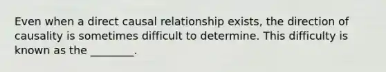 Even when a direct causal relationship exists, the direction of causality is sometimes difficult to determine. This difficulty is known as the ________.