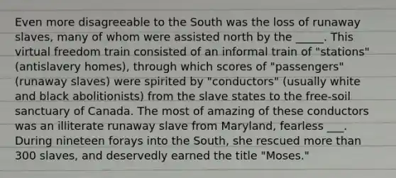 Even more disagreeable to the South was the loss of runaway slaves, many of whom were assisted north by the _____. This virtual freedom train consisted of an informal train of "stations" (antislavery homes), through which scores of "passengers" (runaway slaves) were spirited by "conductors" (usually white and black abolitionists) from the slave states to the free-soil sanctuary of Canada. The most of amazing of these conductors was an illiterate runaway slave from Maryland, fearless ___. During nineteen forays into the South, she rescued more than 300 slaves, and deservedly earned the title "Moses."