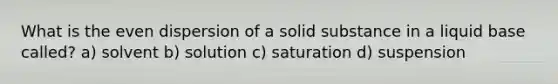 What is the even dispersion of a solid substance in a liquid base called? a) solvent b) solution c) saturation d) suspension