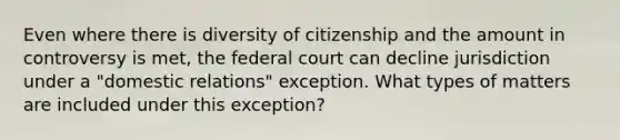 Even where there is diversity of citizenship and the amount in controversy is met, the federal court can decline jurisdiction under a "domestic relations" exception. What types of matters are included under this exception?