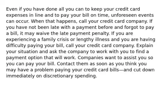 Even if you have done all you can to keep your credit card expenses in line and to pay your bill on time, unforeseen events can occur. When that happens, call your credit card company. If you have not been late with a payment before and forgot to pay a bill, it may waive the late payment penalty. If you are experiencing a family crisis or lengthy illness and you are having difficulty paying your bill, call your credit card company. Explain your situation and ask the company to work with you to find a payment option that will work. Companies want to assist you so you can pay your bill. Contact them as soon as you think you may have a problem paying your credit card bills—and cut down immediately on discretionary spending.