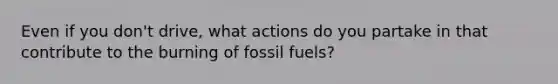 Even if you don't drive, what actions do you partake in that contribute to the burning of fossil fuels?