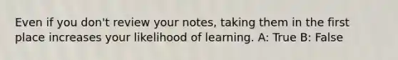 Even if you don't review your notes, taking them in the first place increases your likelihood of learning. A: True B: False