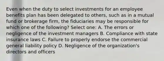 Even when the duty to select investments for an employee benefits plan has been delegated to others, such as in a mutual fund or brokerage firm, the fiduciaries may be responsible for which one of the following? Select one: A. The errors or negligence of the investment managers B. Compliance with state insurance laws C. Failure to properly endorse the commercial general liability policy D. Negligence of the organization's directors and officers