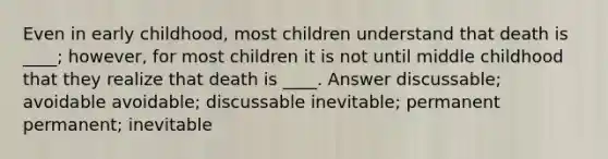 Even in early childhood, most children understand that death is ____; however, for most children it is not until middle childhood that they realize that death is ____. Answer discussable; avoidable avoidable; discussable inevitable; permanent permanent; inevitable