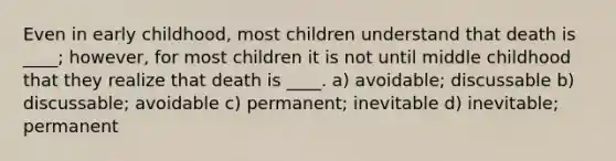 Even in early childhood, most children understand that death is ____; however, for most children it is not until middle childhood that they realize that death is ____. a) avoidable; discussable b) discussable; avoidable c) permanent; inevitable d) inevitable; permanent