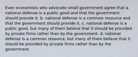 Even economists who advocate small government agree that a. national defense is a public good and that the government should provide it. b. national defense is a common resource and that the government should provide it. c. national defense is a public good, but many of them believe that it should be provided by private firms rather than by the government. d. national defense is a common resource, but many of them believe that it should be provided by private firms rather than by the government.