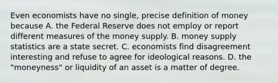 Even economists have no single, precise definition of money because A. the Federal Reserve does not employ or report different measures of the money supply. B. money supply statistics are a state secret. C. economists find disagreement interesting and refuse to agree for ideological reasons. D. the "moneyness" or liquidity of an asset is a matter of degree.