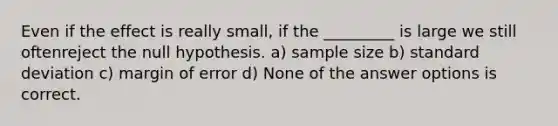 Even if the effect is really small, if the _________ is large we still oftenreject the null hypothesis. a) sample size b) standard deviation c) margin of error d) None of the answer options is correct.