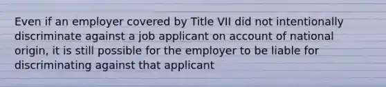 Even if an employer covered by Title VII did not intentionally discriminate against a job applicant on account of national origin, it is still possible for the employer to be liable for discriminating against that applicant