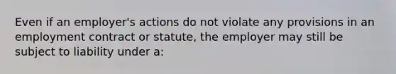 Even if an employer's actions do not violate any provisions in an employment contract or statute, the employer may still be subject to liability under a: