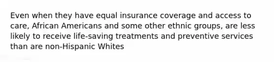 Even when they have equal insurance coverage and access to care, African Americans and some other ethnic groups, are less likely to receive life-saving treatments and preventive services than are non-Hispanic Whites