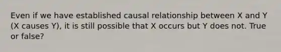 Even if we have established causal relationship between X and Y (X causes Y), it is still possible that X occurs but Y does not. True or false?