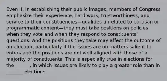 Even if, in establishing their public images, members of Congress emphasize their experience, hard work, trustworthiness, and service to their constituencies—qualities unrelated to partisan or programmatic content—they must take positions on policies when they vote and when they respond to constituents' questions. And the positions they take may affect the outcome of an election, particularly if the issues are on matters salient to voters and the positions are not well aligned with those of a majority of constituents. This is especially true in elections for the ______, in which issues are likely to play a greater role than in _______ elections.