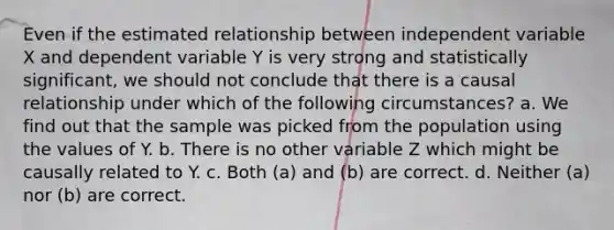 Even if the estimated relationship between independent variable X and dependent variable Y is very strong and statistically significant, we should not conclude that there is a causal relationship under which of the following circumstances? a. We find out that the sample was picked from the population using the values of Y. b. There is no other variable Z which might be causally related to Y. c. Both (a) and (b) are correct. d. Neither (a) nor (b) are correct.