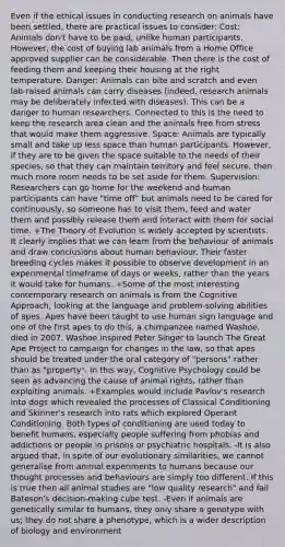 Even if the ethical issues in conducting research on animals have been settled, there are practical issues to consider: Cost: Animals don't have to be paid, unlike human participants. However, the cost of buying lab animals from a Home Office approved supplier can be considerable. Then there is the cost of feeding them and keeping their housing at the right temperature. Danger: Animals can bite and scratch and even lab-raised animals can carry diseases (indeed, research animals may be deliberately infected with diseases). This can be a danger to human researchers. Connected to this is the need to keep the research area clean and the animals free from stress that would make them aggressive. Space: Animals are typically small and take up less space than human participants. However, if they are to be given the space suitable to the needs of their species, so that they can maintain territory and feel secure, then much more room needs to be set aside for them. Supervision: Researchers can go home for the weekend and human participants can have "time off" but animals need to be cared for continuously, so someone has to visit them, feed and water them and possibly release them and interact with them for social time. +The Theory of Evolution is widely accepted by scientists. It clearly implies that we can learn from the behaviour of animals and draw conclusions about human behaviour. Their faster breeding cycles makes it possible to observe development in an experimental timeframe of days or weeks, rather than the years it would take for humans. +Some of the most interesting contemporary research on animals is from the Cognitive Approach, looking at the language and problem-solving abilities of apes. Apes have been taught to use human sign language and one of the first apes to do this, a chimpanzee named Washoe, died in 2007. Washoe inspired Peter Singer to launch The Great Ape Project to campaign for changes in the law, so that apes should be treated under the oral category of "persons" rather than as "property". In this way, Cognitive Psychology could be seen as advancing the cause of animal rights, rather than exploiting animals. +Examples would include Pavlov's research into dogs which revealed the processes of Classical Conditioning and Skinner's research into rats which explored Operant Conditioning. Both types of conditioning are used today to benefit humans, especially people suffering from phobias and addictions or people in prisons or psychiatric hospitals. -It is also argued that, in spite of our evolutionary similarities, we cannot generalise from animal experiments to humans because our thought processes and behaviours are simply too different. If this is true then all animal studies are "low quality research" and fail Bateson's decision-making cube test. -Even if animals are genetically similar to humans, they only share a genotype with us; they do not share a phenotype, which is a wider description of biology and environment