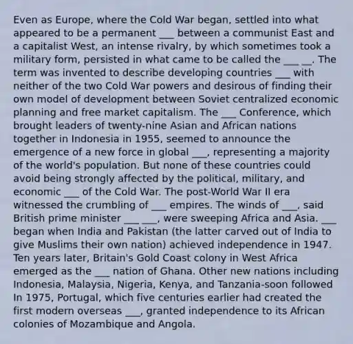 Even as Europe, where the Cold War began, settled into what appeared to be a permanent ___ between a communist East and a capitalist West, an intense rivalry, by which sometimes took a military form, persisted in what came to be called the ___ __. The term was invented to describe developing countries ___ with neither of the two Cold War powers and desirous of finding their own model of development between Soviet centralized economic planning and free market capitalism. The ___ Conference, which brought leaders of twenty-nine Asian and African nations together in Indonesia in 1955, seemed to announce the emergence of a new force in global ___, representing a majority of the world's population. But none of these countries could avoid being strongly affected by the political, military, and economic ___ of the Cold War. The post-World War II era witnessed the crumbling of ___ empires. The winds of ___, said British prime minister ___ ___, were sweeping Africa and Asia. ___ began when India and Pakistan (the latter carved out of India to give Muslims their own nation) achieved independence in 1947. Ten years later, Britain's Gold Coast colony in West Africa emerged as the ___ nation of Ghana. Other new nations including Indonesia, Malaysia, Nigeria, Kenya, and Tanzania-soon followed In 1975, Portugal, which five centuries earlier had created the first modern overseas ___, granted independence to its African colonies of Mozambique and Angola.