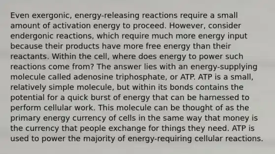 Even exergonic, energy-releasing reactions require a small amount of activation energy to proceed. However, consider endergonic reactions, which require much more energy input because their products have more free energy than their reactants. Within the cell, where does energy to power such reactions come from? The answer lies with an energy-supplying molecule called adenosine triphosphate, or ATP. ATP is a small, relatively simple molecule, but within its bonds contains the potential for a quick burst of energy that can be harnessed to perform cellular work. This molecule can be thought of as the primary energy currency of cells in the same way that money is the currency that people exchange for things they need. ATP is used to power the majority of energy-requiring cellular reactions.