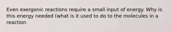 Even exergonic reactions require a small input of energy. Why is this energy needed (what is it used to do to the molecules in a reaction