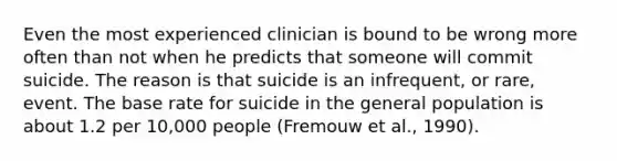 Even the most experienced clinician is bound to be wrong more often than not when he predicts that someone will commit suicide. The reason is that suicide is an infrequent, or rare, event. The base rate for suicide in the general population is about 1.2 per 10,000 people (Fremouw et al., 1990).