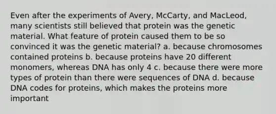 Even after the experiments of Avery, McCarty, and MacLeod, many scientists still believed that protein was the genetic material. What feature of protein caused them to be so convinced it was the genetic material? a. because chromosomes contained proteins b. because proteins have 20 different monomers, whereas DNA has only 4 c. because there were more types of protein than there were sequences of DNA d. because DNA codes for proteins, which makes the proteins more important