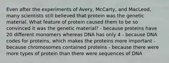 Even after the experiments of Avery, McCarty, and MacLeod, many scientists still believed that protein was the genetic material. What feature of protein caused them to be so convinced it was the genetic material? - because proteins have 20 different monomers whereas DNA has only 4 - because DNA codes for proteins, which makes the proteins more important - because chromosomes contained proteins - because there were more types of protein than there were sequences of DNA