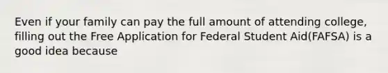 Even if your family can pay the full amount of attending college, filling out the Free Application for Federal Student Aid(FAFSA) is a good idea because