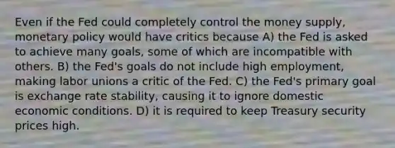 Even if the Fed could completely control the money supply, monetary policy would have critics because A) the Fed is asked to achieve many goals, some of which are incompatible with others. B) the Fed's goals do not include high employment, making labor unions a critic of the Fed. C) the Fed's primary goal is exchange rate stability, causing it to ignore domestic economic conditions. D) it is required to keep Treasury security prices high.