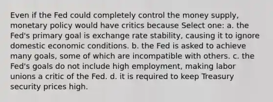 Even if the Fed could completely control the money supply, monetary policy would have critics because Select one: a. the Fed's primary goal is exchange rate stability, causing it to ignore domestic economic conditions. b. the Fed is asked to achieve many goals, some of which are incompatible with others. c. the Fed's goals do not include high employment, making labor unions a critic of the Fed. d. it is required to keep Treasury security prices high.