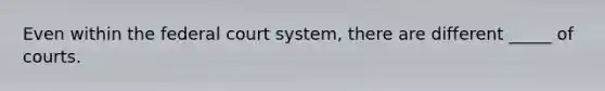 Even within the federal court system, there are different _____ of courts.