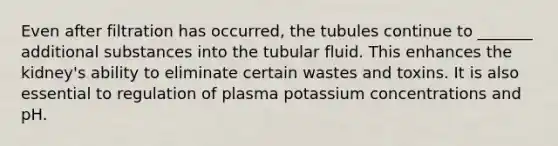 Even after filtration has occurred, the tubules continue to _______ additional substances into the tubular fluid. This enhances the kidney's ability to eliminate certain wastes and toxins. It is also essential to regulation of plasma potassium concentrations and pH.