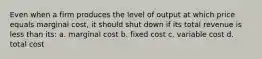 Even when a firm produces the level of output at which price equals marginal cost, it should shut down if its total revenue is less than its: a. marginal cost b. fixed cost c. variable cost d. total cost