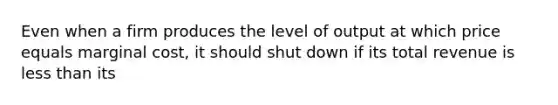 Even when a firm produces the level of output at which price equals marginal cost, it should shut down if its total revenue is less than its