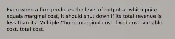 Even when a firm produces the level of output at which price equals marginal cost, it should shut down if its total revenue is less than its: Multiple Choice marginal cost. fixed cost. variable cost. total cost.