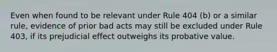 Even when found to be relevant under Rule 404 (b) or a similar rule, evidence of prior bad acts may still be excluded under Rule 403, if its prejudicial effect outweighs its probative value.