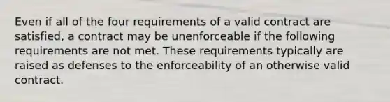 Even if all of the four requirements of a valid contract are satisfied, a contract may be unenforceable if the following requirements are not met. These requirements typically are raised as defenses to the enforceability of an otherwise valid contract.