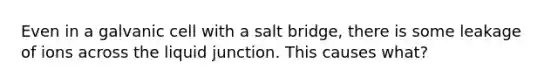 Even in a galvanic cell with a salt bridge, there is some leakage of ions across the liquid junction. This causes what?