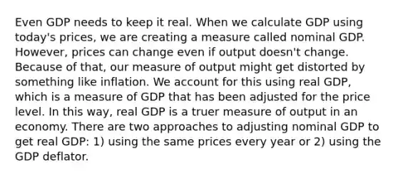 Even GDP needs to keep it real. When we calculate GDP using today's prices, we are creating a measure called nominal GDP. However, prices can change even if output doesn't change. Because of that, our measure of output might get distorted by something like inflation. We account for this using real GDP, which is a measure of GDP that has been adjusted for the price level. In this way, real GDP is a truer measure of output in an economy. There are two approaches to adjusting nominal GDP to get real GDP: 1) using the same prices every year or 2) using the GDP deflator.