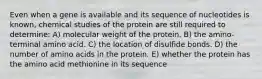 Even when a gene is available and its sequence of nucleotides is known, chemical studies of the protein are still required to determine: A) molecular weight of the protein. B) the amino-terminal amino acid. C) the location of disulfide bonds. D) the number of amino acids in the protein. E) whether the protein has the amino acid methionine in its sequence